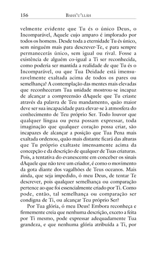 156

BAHÁ’U’LLÁH

velmente evidente que Tu és o único Deus, o
Incomparável, Aquele cujo amparo é implorado por
todos os homens. Desde toda a eternidade Tu és único,
sem ninguém mais para descrever-Te, e para sempre
permanecerás único, sem igual ou rival. Fosse a
existência de alguém co-igual a Ti ser reconhecida,
como poderia ser mantida a realidade de que Tu és o
Incomparável, ou que Tua Deidade está imensuravelmente exaltada acima de todos os pares ou
semelhança? A contemplação das mentes mais elevadas
que reconheceram Tua unidade mostrou-se incapaz
de alcançar a compreensão dAquele que Tu criaste
através da palavra de Teu mandamento, quão maior
deve ser sua incapacidade para elevar-se à atmosfera do
conhecimento de Teu próprio Ser. Todo louvor que
qualquer língua ou pena possam expressar, toda
imaginação que qualquer coração possa criar, são
incapazes de alcançar a posição que Tua Pena mais
exaltada ordenou, quão mais distante ficará das alturas
que Tu próprio exaltaste imensamente acima da
concepção e da descrição de qualquer de Tuas criaturas.
Pois, a tentativa do evanescente em conceber os sinais
dAquele que não teve um criador, é como o movimento
da gota diante dos vagalhões de Teus oceanos. Mais
ainda, que seja impedido, ó meu Deus, de tentar Te
descrever, pois qualquer semelhança ou comparação
pertence ao que foi essencialmente criado por Ti. Como
pode, então, tal semelhança ou comparação ser
condigna de Ti, ou alcançar Teu próprio Ser?
Por Tua glória, ó meu Deus! Embora reconheça e
firmemente creia que nenhuma descrição, exceto a feita
por Ti mesmo, pode expressar adequadamente Tua
grandeza, e que nenhuma glória atribuída a Ti, por

 