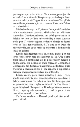 ORAÇÕES

E

MEDITAÇÕES

157

quem quer que seja a não ser Tu mesmo, pode jamais
ascender à atmosfera de Tua presença, e ainda que fosse
me calar e deixar de Te glorificar e mencionar Tua glória
maravilhosa, meu coração seria consumido e minh’alma
seria dissolvida.
Minha lembrança de Ti, ó meu Deus, satisfaz minha
sede e aquieta meu coração. Minha alma se delicia na
comunhão Contigo, tal como um bebê que mama e se
deleita no seio de Tua misericórdia; e meu coração
anela por Ti como alguém sedento almeja as águas
vivas de Tua generosidade, ó Tu que és o Deus de
misericórdia, em cujas mãos se encontra o domínio de
todas as coisas!
Rendo agradecimentos a Ti, ó meu Deus, por me
teres feito sofrer para me lembrar de Ti. Que outra
coisa senão a lembrança de Ti pode trazer deleite à
minha alma, ou alegria ao meu coração? Comunhão
Contigo me faz dispensar a lembrança de todas as Tuas
criaturas, e meu amor por Ti me capacita a suportar o
mal que meus opressores têm me infligido.
Envia, então, para meus amados, ó meu Deus,
aquilo que acalente seus corações, ilumine suas faces e
delicie suas almas. Tu sabes, ó meu Senhor, que sua
alegria está em contemplar a exaltação de Tua Causa e
a glorificação de Tua palavra. Revela, portanto, ó meu
Deus, o que agrade seus olhos, e ordena para eles o
bem deste mundo e do vindouro.
Tu és, em verdade, o Deus de poder, de força e de
generosidade.

 