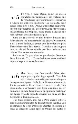 158

BAHÁ’U’LLÁH

T U VÊS , ó meu Deus, como os males
cometidos por aquelas de Tuas criaturas que
Te repudiaram interferiram entre Teus servos
e Aquele no qual está manifesta Tua Deidade. Faze
descer sobre eles, ó meu Deus, o que os faça ocuparemse com os problemas uns dos outros, que sua violência
seja confinada a si próprios, e que a terra e aqueles que
nela habitam possam encontrar paz.
Uma de Tuas servas, ó meu Senhor, buscou Tua
face e elevou-se à atmosfera de Teu prazer. Não negues
a ela, ó meu Senhor, as coisas que Tu ordenaste para
Tuas eleitas entre Tuas servas. Capacita-a, então, para
que seja de tal forma atraída por Tuas palavras que
celebre Teu louvor em seu meio.
Potente és Tu para fazer o que desejas. Nenhum
Deus há senão Tu, o Todo-Poderoso, cujo auxílio é
implorado por todos os homens.

!!#

!!"

MEU DEUS, meu Bem-amado! Não existe
lugar para alguém fugir quando Tuas leis
são enviadas, nem refúgio encontrado para
qualquer alma após a revelação de Teus mandamentos.
Tu inspiraste a Pena com os mistérios de Tua
eternidade, e ordenaste que fosse ensinado ao ser
humano o que ele desconhece e que pudesse participar
das águas vivas da verdade sorvidas do cálice de Tua
Revelação e Tua inspiração.
Tão logo, porém, após ter a Pena escrito sobre a
epístola uma única letra de Tua sabedoria oculta, a voz
do lamento de Teus ardorosos amantes foi ouvida de
todas as direções. Logo após, sobreveio aos justos o

 