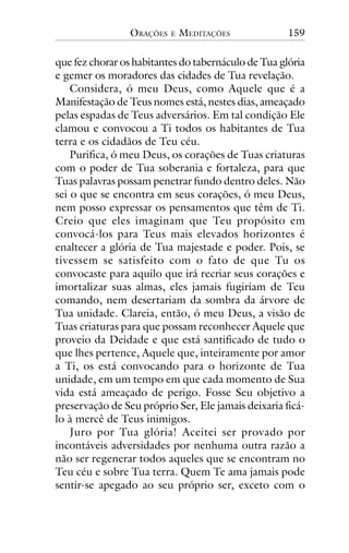 ORAÇÕES

E

MEDITAÇÕES

159

que fez chorar os habitantes do tabernáculo de Tua glória
e gemer os moradores das cidades de Tua revelação.
Considera, ó meu Deus, como Aquele que é a
Manifestação de Teus nomes está, nestes dias, ameaçado
pelas espadas de Teus adversários. Em tal condição Ele
clamou e convocou a Ti todos os habitantes de Tua
terra e os cidadãos de Teu céu.
Purifica, ó meu Deus, os corações de Tuas criaturas
com o poder de Tua soberania e fortaleza, para que
Tuas palavras possam penetrar fundo dentro deles. Não
sei o que se encontra em seus corações, ó meu Deus,
nem posso expressar os pensamentos que têm de Ti.
Creio que eles imaginam que Teu propósito em
convocá-los para Teus mais elevados horizontes é
enaltecer a glória de Tua majestade e poder. Pois, se
tivessem se satisfeito com o fato de que Tu os
convocaste para aquilo que irá recriar seus corações e
imortalizar suas almas, eles jamais fugiriam de Teu
comando, nem desertariam da sombra da árvore de
Tua unidade. Clareia, então, ó meu Deus, a visão de
Tuas criaturas para que possam reconhecer Aquele que
proveio da Deidade e que está santificado de tudo o
que lhes pertence, Aquele que, inteiramente por amor
a Ti, os está convocando para o horizonte de Tua
unidade, em um tempo em que cada momento de Sua
vida está ameaçado de perigo. Fosse Seu objetivo a
preservação de Seu próprio Ser, Ele jamais deixaria ficálo à mercê de Teus inimigos.
Juro por Tua glória! Aceitei ser provado por
incontáveis adversidades por nenhuma outra razão a
não ser regenerar todos aqueles que se encontram no
Teu céu e sobre Tua terra. Quem Te ama jamais pode
sentir-se apegado ao seu próprio ser, exceto com o

 