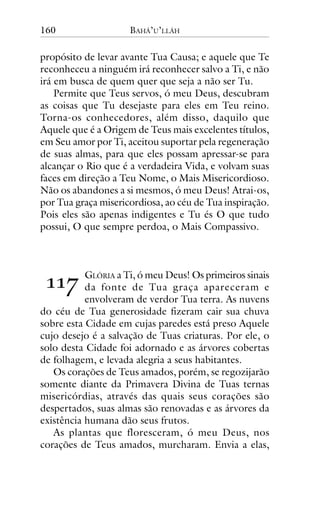 160

BAHÁ’U’LLÁH

propósito de levar avante Tua Causa; e aquele que Te
reconheceu a ninguém irá reconhecer salvo a Ti, e não
irá em busca de quem quer que seja a não ser Tu.
Permite que Teus servos, ó meu Deus, descubram
as coisas que Tu desejaste para eles em Teu reino.
Torna-os conhecedores, além disso, daquilo que
Aquele que é a Origem de Teus mais excelentes títulos,
em Seu amor por Ti, aceitou suportar pela regeneração
de suas almas, para que eles possam apressar-se para
alcançar o Rio que é a verdadeira Vida, e volvam suas
faces em direção a Teu Nome, o Mais Misericordioso.
Não os abandones a si mesmos, ó meu Deus! Atrai-os,
por Tua graça misericordiosa, ao céu de Tua inspiração.
Pois eles são apenas indigentes e Tu és O que tudo
possui, O que sempre perdoa, o Mais Compassivo.

!!"

GLÓRIA a Ti, ó meu Deus! Os primeiros sinais
da fonte de Tua graça apareceram e
envolveram de verdor Tua terra. As nuvens
do céu de Tua generosidade fizeram cair sua chuva
sobre esta Cidade em cujas paredes está preso Aquele
cujo desejo é a salvação de Tuas criaturas. Por ele, o
solo desta Cidade foi adornado e as árvores cobertas
de folhagem, e levada alegria a seus habitantes.
Os corações de Teus amados, porém, se regozijarão
somente diante da Primavera Divina de Tuas ternas
misericórdias, através das quais seus corações são
despertados, suas almas são renovadas e as árvores da
existência humana dão seus frutos.
As plantas que floresceram, ó meu Deus, nos
corações de Teus amados, murcharam. Envia a elas,

 