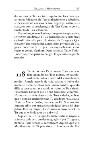 ORAÇÕES

E

MEDITAÇÕES

161

das nuvens de Teu espírito, aquilo que faça com que
as tenras folhagens de Teu conhecimento e sabedoria
se desenvolvam em seus peitos. Regozija, então, seus
corações com a proclamação de Tua Causa e com a
exaltação de Tua soberania.
Seus olhos, ó meu Senhor, com grande expectativa,
se volvem em direção à Tua generosidade, e suas faces
estão direcionadas para o horizonte de Tua graça. Que
eles, por Tua misericórdia, não sejam privados de Tua
graça. Poderoso és Tu, por Tua força soberana, sobre
todas as coisas. Nenhum Deus há senão Tu, o TodoPoderoso, o Amparo no Perigo, O que subsiste por Si
próprio.

!!"

TU VÊS, ó meu Deus, como Teus servos se
têm segurado aos Teus nomes, invocandoos durante o dia e a noite. Mal se manifestara,
porém, Aquele através de cuja palavra o reino dos
nomes e o céu da eternidade foram criados, quando
dEle se apartaram, rejeitando o maior de Teus sinais.
Finalmente baniram-No de Sua terra natal e fizeramNo morar na mais desolada de Tuas cidades, se bem
que o mundo inteiro tivesses Tu criado por Sua causa.
Nesta, a Maior Prisão, estabeleceu Ele Seu assento.
Embora aflito por provações cujo igual jamais foi visto
pelos olhos da criação, Ele convoca o povo para Ti, ó
Tu que és o Moldador do universo!
Suplico-Te – ó Tu que formaste todas as nações e
animaste cada osso em desintegração – por Tua graça,
habilita Teus servos a reconhecer Aquele que é o
Manifestante de Ti próprio e o Revelador de Teu

 