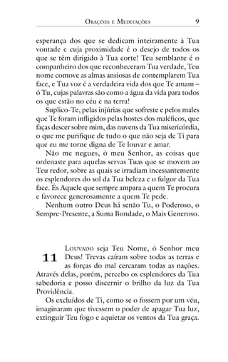 ORAÇÕES

E

MEDITAÇÕES

9

esperança dos que se dedicam inteiramente à Tua
vontade e cuja proximidade é o desejo de todos os
que se têm dirigido à Tua corte! Teu semblante é o
companheiro dos que reconheceram Tua verdade, Teu
nome comove as almas ansiosas de contemplarem Tua
face, e Tua voz é a verdadeira vida dos que Te amam –
ó Tu, cujas palavras são como a água da vida para todos
os que estão no céu e na terra!
Suplico-Te, pelas injúrias que sofreste e pelos males
que Te foram infligidos pelas hostes dos maléficos, que
faças descer sobre mim, das nuvens da Tua misericórdia,
o que me purifique de tudo o que não seja de Ti para
que eu me torne digna de Te louvar e amar.
Não me negues, ó meu Senhor, as coisas que
ordenaste para aquelas servas Tuas que se movem ao
Teu redor, sobre as quais se irradiam incessantemente
os esplendores do sol da Tua beleza e o fulgor da Tua
face. És Aquele que sempre ampara a quem Te procura
e favorece generosamente a quem Te pede.
Nenhum outro Deus há senão Tu, o Poderoso, o
Sempre-Presente, a Suma Bondade, o Mais Generoso.

!!

LOUVADO seja Teu Nome, ó Senhor meu
Deus! Trevas caíram sobre todas as terras e
as forças do mal cercaram todas as nações.
Através delas, porém, percebo os esplendores da Tua
sabedoria e posso discernir o brilho da luz da Tua
Providência.
Os excluídos de Ti, como se o fossem por um véu,
imaginaram que tivessem o poder de apagar Tua luz,
extinguir Teu fogo e aquietar os ventos da Tua graça.

 