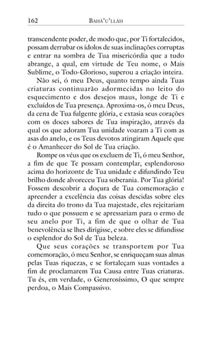 162

BAHÁ’U’LLÁH

transcendente poder, de modo que, por Ti fortalecidos,
possam derrubar os ídolos de suas inclinações corruptas
e entrar na sombra de Tua misericórdia que a tudo
abrange, a qual, em virtude de Teu nome, o Mais
Sublime, o Todo-Glorioso, superou a criação inteira.
Não sei, ó meu Deus, quanto tempo ainda Tuas
criaturas continuarão adormecidas no leito do
esquecimento e dos desejos maus, longe de Ti e
excluídos de Tua presença. Aproxima-os, ó meu Deus,
da cena de Tua fulgente glória, e extasia seus corações
com os doces sabores de Tua inspiração, através da
qual os que adoram Tua unidade voaram a Ti com as
asas do anelo, e os Teus devotos atingiram Aquele que
é o Amanhecer do Sol de Tua criação.
Rompe os véus que os excluem de Ti, ó meu Senhor,
a fim de que Te possam contemplar, esplendoroso
acima do horizonte de Tua unidade e difundindo Teu
brilho donde alvoreceu Tua soberania. Por Tua glória!
Fossem descobrir a doçura de Tua comemoração e
apreender a excelência das coisas descidas sobre eles
da direita do trono da Tua majestade, eles rejeitariam
tudo o que possuem e se apressariam para o ermo de
seu anelo por Ti, a fim de que o olhar de Tua
benevolência se lhes dirigisse, e sobre eles se difundisse
o esplendor do Sol de Tua beleza.
Que seus corações se transportem por Tua
comemoração, ó meu Senhor, se enriqueçam suas almas
pelas Tuas riquezas, e se fortaleçam suas vontades a
fim de proclamarem Tua Causa entre Tuas criaturas.
Tu és, em verdade, o Generosíssimo, O que sempre
perdoa, o Mais Compassivo.

 
