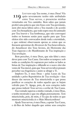 ORAÇÕES

!!"

E

MEDITAÇÕES

163

LOUVADO seja Teu nome, ó meu Deus! Vês
quão severamente tenho sido atribulado
entre Teus servos, e presencias minhas
vicissitudes em Teu caminho. Bem sabes que jamais
proferi uma palavra que não fosse com Tua permissão,
nem abri meus lábios salvo a Teu mando e de acordo
com Teu beneplácito, que todo sopro meu foi animado
por Teu louvor e Tua lembrança, que não convoquei
todos os homens senão para aquilo para que Teus
eleitos têm sido convocados desde toda a eternidade,
e que ordenei observassem apenas as coisas que os
fizessem aproximar do Alvorecer da Tua benevolência,
do Amanhecer dos Teus favores, do Horizonte das
Tuas riquezas e do Manifestante de Tua inspiração e
Tua revelação.
Bem percebes, ó meu Deus, que não faltei a meu
dever para com Tua Causa. Em todos os tempos e sob
todas as condições fiz soprarem por todos os lados as
brisas de Tua inspiração e difundir-se o suave olor das
vestes de Tua mercê, para que Teus servos talvez possam
perceber sua fragrância e assim se dirigir a Ti.
Imploro-Te, ó meu Deus – pelas Luzes da Tua
unidade e pelos Repositórios de Tua revelação – faze
descer das nuvens de Tua misericórdia o que possa
purificar os corações de todos aqueles que se hajam
volvido para Ti. Apaga, pois, de seus corações tudo
que possa induzir Teus servos a cavilar de Tua Causa.
Tua vontade superou a minha vontade, ó meu Deus,
e tenho mostrado o que me afligiu penosamente. Tem
misericórdia, pois, de mim, ó Tu que de todos os que
mostram misericórdia és o Mais Misericordioso!
Ajuda Teus servos, ó meu Deus, a apoiar Tua Causa,
e dá-lhes de beber daquilo que anime seus corações

 