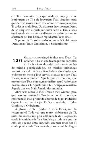 164

BAHÁ’U’LLÁH

em Teu domínio, para que nada os impeça de se
lembrarem de Ti e de louvarem Tuas virtudes, para
que deixem seus lares em Teu nome e convoquem para
Ti todas as multidões. Guarda suas faces, ó meu Deus,
de se dirigirem a qualquer outra salvo a Tua, e seus
ouvidos de escutarem os dizeres de todos os que se
afastaram de Tua beleza e repudiaram Teus sinais.
Supremo és Tu sobre todas as coisas. Não há outro
Deus senão Tu, o Onisciente, o Sapientíssimo.

!"#

GLORIFICADO sejas, ó Senhor meu Deus! Tu
observas o baixo estado em que me encontro
e a habitação onde resido, e dás testemunho
de minha perplexidade, de minhas gritantes
necessidades, de minhas dificuldades e das aflições que
enfrento em meio a Teus servos, os quais recitam Teus
versos, mas repudiam Aquele que os revelou, que
pronunciam Teus nomes, mas cavilam seu Criador, que
buscam atrair a Ti Aquele que é Teu Amigo, mas matam
Aquele que é o Mais Amado dos mundos.
Abre seus olhos, ó meu Deus e meu Mestre, para
que possam contemplar Tua beleza, ou faze com que
retornem ao mais profundo abismo de fogo. Poderoso
és para fazer o que desejas. Tu és, em verdade, o TodoGlorioso, o Onisciente.
A glória de Teu poder, ó meu Deus, me dá
testemunho! Toda vez que tento lembrar-me de Ti,
sinto-me arrebatado pela sublimidade de Tua posição
e pela imensidade de Tua fortaleza; e toda vez que me
calo, eis que me sinto impelido, em meu amor por Ti
e pela potência de Tua vontade, a soltar minha língua

 