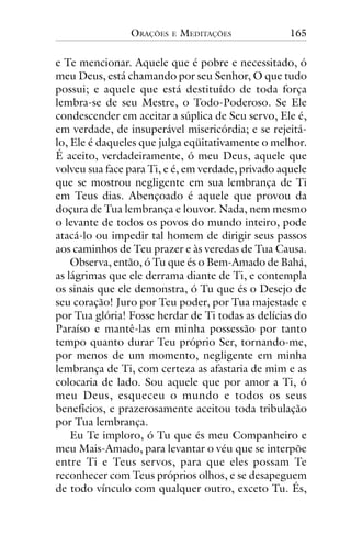 ORAÇÕES

E

MEDITAÇÕES

165

e Te mencionar. Aquele que é pobre e necessitado, ó
meu Deus, está chamando por seu Senhor, O que tudo
possui; e aquele que está destituído de toda força
lembra-se de seu Mestre, o Todo-Poderoso. Se Ele
condescender em aceitar a súplica de Seu servo, Ele é,
em verdade, de insuperável misericórdia; e se rejeitálo, Ele é daqueles que julga eqüitativamente o melhor.
É aceito, verdadeiramente, ó meu Deus, aquele que
volveu sua face para Ti, e é, em verdade, privado aquele
que se mostrou negligente em sua lembrança de Ti
em Teus dias. Abençoado é aquele que provou da
doçura de Tua lembrança e louvor. Nada, nem mesmo
o levante de todos os povos do mundo inteiro, pode
atacá-lo ou impedir tal homem de dirigir seus passos
aos caminhos de Teu prazer e às veredas de Tua Causa.
Observa, então, ó Tu que és o Bem-Amado de Bahá,
as lágrimas que ele derrama diante de Ti, e contempla
os sinais que ele demonstra, ó Tu que és o Desejo de
seu coração! Juro por Teu poder, por Tua majestade e
por Tua glória! Fosse herdar de Ti todas as delícias do
Paraíso e mantê-las em minha possessão por tanto
tempo quanto durar Teu próprio Ser, tornando-me,
por menos de um momento, negligente em minha
lembrança de Ti, com certeza as afastaria de mim e as
colocaria de lado. Sou aquele que por amor a Ti, ó
meu Deus, esqueceu o mundo e todos os seus
benefícios, e prazerosamente aceitou toda tribulação
por Tua lembrança.
Eu Te imploro, ó Tu que és meu Companheiro e
meu Mais-Amado, para levantar o véu que se interpõe
entre Ti e Teus servos, para que eles possam Te
reconhecer com Teus próprios olhos, e se desapeguem
de todo vínculo com qualquer outro, exceto Tu. És,

 