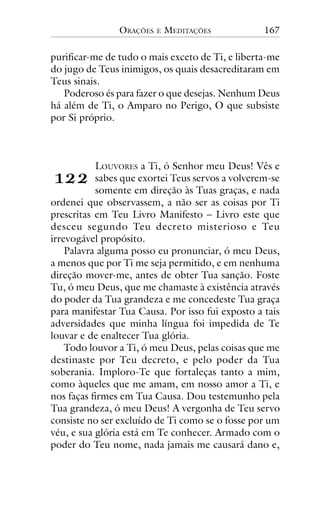 ORAÇÕES

E

MEDITAÇÕES

167

purificar-me de tudo o mais exceto de Ti, e liberta-me
do jugo de Teus inimigos, os quais desacreditaram em
Teus sinais.
Poderoso és para fazer o que desejas. Nenhum Deus
há além de Ti, o Amparo no Perigo, O que subsiste
por Si próprio.

!""

LOUVORES a Ti, ó Senhor meu Deus! Vês e
sabes que exortei Teus servos a volverem-se
somente em direção às Tuas graças, e nada
ordenei que observassem, a não ser as coisas por Ti
prescritas em Teu Livro Manifesto – Livro este que
desceu segundo Teu decreto misterioso e Teu
irrevogável propósito.
Palavra alguma posso eu pronunciar, ó meu Deus,
a menos que por Ti me seja permitido, e em nenhuma
direção mover-me, antes de obter Tua sanção. Foste
Tu, ó meu Deus, que me chamaste à existência através
do poder da Tua grandeza e me concedeste Tua graça
para manifestar Tua Causa. Por isso fui exposto a tais
adversidades que minha língua foi impedida de Te
louvar e de enaltecer Tua glória.
Todo louvor a Ti, ó meu Deus, pelas coisas que me
destinaste por Teu decreto, e pelo poder da Tua
soberania. Imploro-Te que fortaleças tanto a mim,
como àqueles que me amam, em nosso amor a Ti, e
nos faças firmes em Tua Causa. Dou testemunho pela
Tua grandeza, ó meu Deus! A vergonha de Teu servo
consiste no ser excluído de Ti como se o fosse por um
véu, e sua glória está em Te conhecer. Armado com o
poder do Teu nome, nada jamais me causará dano e,

 