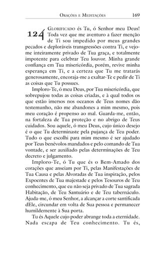 ORAÇÕES

!"#

E

MEDITAÇÕES

169

GLORIFICADO és Tu, ó Senhor meu Deus!
Toda vez que me aventuro a fazer menção
de Ti sou impedido por meus grandes
pecados e deploráveis transgressões contra Ti, e vejome inteiramente privado de Tua graça, e totalmente
impotente para celebrar Teu louvor. Minha grande
confiança em Tua misericórdia, porém, revive minha
esperança em Ti, e a certeza que Tu me tratarás
generosamente, encoraja-me a exaltar-Te e pedir de Ti
as coisas que Tu possues.
Imploro-Te, ó meu Deus, por Tua misericórdia, que
sobrepujou todas as coisas criadas, e à qual todos os
que estão imersos nos oceanos de Teus nomes dão
testemunho, não me abandones a mim mesmo, pois
meu coração é propenso ao mal. Guarda-me, então,
na fortaleza de Tua proteção e no abrigo de Teus
cuidados. Sou aquele, ó meu Deus, cujo único desejo
é o que Tu determinaste pela pujança de Teu poder.
Tudo o que escolhi para mim mesmo é ser ajudado
por Teus benévolos mandados e pelo comando de Tua
vontade, e ser auxiliado pelas determinações de Teu
decreto e julgamento.
Imploro-Te, ó Tu que és o Bem-Amado dos
corações que anseiam por Ti, pelas Manifestações de
Tua Causa e pelas Alvoradas de Tua inspiração, pelos
Expoentes de Tua majestade e pelos Tesouros de Teu
conhecimento, que eu não seja privado de Tua sagrada
Habitação, de Teu Santuário e de Teu tabernáculo.
Ajuda-me, ó meu Senhor, a alcançar a corte santificada
dEle, circundar em volta de Sua pessoa e permanecer
humildemente à Sua porta.
Tu és Aquele cujo poder abrange toda a eternidade.
Nada escapa de Teu conhecimento. Tu és,

 