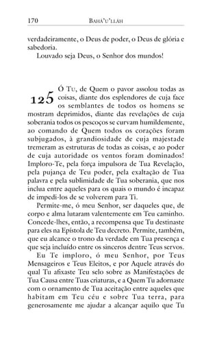170

BAHÁ’U’LLÁH

verdadeiramente, o Deus de poder, o Deus de glória e
sabedoria.
Louvado seja Deus, o Senhor dos mundos!

Ó TU, de Quem o pavor assolou todas as
coisas, diante dos esplendores de cuja face
os semblantes de todos os homens se
mostram deprimidos, diante das revelações de cuja
soberania todos os pescoços se curvam humildemente,
ao comando de Quem todos os corações foram
subjugados, à grandiosidade de cuja majestade
tremeram as estruturas de todas as coisas, e ao poder
de cuja autoridade os ventos foram dominados!
Imploro-Te, pela força impulsora de Tua Revelação,
pela pujança de Teu poder, pela exaltação de Tua
palavra e pela sublimidade de Tua soberania, que nos
inclua entre aqueles para os quais o mundo é incapaz
de impedi-los de se volverem para Ti.
Permite-me, ó meu Senhor, ser daqueles que, de
corpo e alma lutaram valentemente em Teu caminho.
Concede-lhes, então, a recompensa que Tu destinaste
para eles na Epístola de Teu decreto. Permite, também,
que eu alcance o trono da verdade em Tua presença e
que seja incluído entre os sinceros dentre Teus servos.
Eu Te imploro, ó meu Senhor, por Teus
Mensageiros e Teus Eleitos, e por Aquele através do
qual Tu afixaste Teu selo sobre as Manifestações de
Tua Causa entre Tuas criaturas, e a Quem Tu adornaste
com o ornamento de Tua aceitação entre aqueles que
habitam em Teu céu e sobre Tua terra, para
generosamente me ajudar a alcançar aquilo que Tu

!"#

 