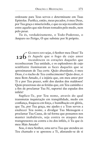 ORAÇÕES

E

MEDITAÇÕES

171

ordenaste para Teus servos e determinaste em Tuas
Epístolas. Purifica, então, meus pecados, ó meu Deus,
por Tua graça e misericórdia, e que eu seja reconhecido
entre aqueles que não foram tomados pelo medo, nem
pelo pesar.
Tu és, verdadeiramente, o Todo-Poderoso, o
Amparo no Perigo, O que subsiste por Si próprio.

GLORIFICADO sejas, ó Senhor meu Deus! Tu
és Aquele que o fogo de cujo amor
incandesceu os corações daqueles que
reconheceram Tua unidade, e os esplendores de cujo
semblante iluminaram as faces daqueles que se
aproximaram de Tua corte. Quão abundante, ó meu
Deus, é o riacho de Teu conhecimento! Quão doce, ó
meu Bem-Amado, é a injúria que, em meu amor por
Ti e por Teu prazer, sofri dos dardos dos maldosos!
Quão prazerosas são as feridas que, em Teu caminho e
a fim de proclamar Tua Fé, suportei das espadas dos
infiéis!
Suplico-Te, por Teu nome, através do qual
transmutas inquietação em tranqüilidade, medo em
confiança, fraqueza em força, e humilhação em glória,
que Tu, por Tua graça, me ajudes e a Teus servos a
enaltecer Teu nome, a divulgar Tua Mensagem e
proclamar Tua Causa, de tal forma que possamos nos
manter inabaláveis, seja contra os ataques dos
transgressores ou contra a ira dos infiéis, ó Tu que és
meu Mais Amado!
Sou, ó meu Senhor, uma serva Tua que atendeu ao
Teu chamado e se apressou a Ti, afastando-se de si

!"#

 
