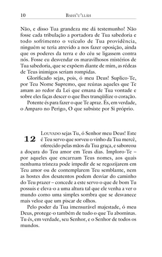 10

BAHÁ’U’LLÁH

Não, e disso Tua grandeza me dá testemunho! Não
fosse cada tribulação a portadora de Tua sabedoria e
todo sofrimento o veículo de Tua providência,
ninguém se teria atrevido a nos fazer oposição, ainda
que os poderes da terra e do céu se ligassem contra
nós. Fosse eu desvendar os maravilhosos mistérios de
Tua sabedoria, que se expõem diante de mim, as rédeas
de Teus inimigos seriam rompidas.
Glorificado sejas, pois, ó meu Deus! Suplico-Te,
por Teu Nome Supremo, que reúnas aqueles que Te
amam ao redor da Lei que emana de Tua vontade e
sobre eles faças descer o que lhes tranqüilize o coração.
Potente és para fazer o que Te apraz. És, em verdade,
o Amparo no Perigo, O que subsiste por Si próprio.

!"

LOUVADO sejas Tu, ó Senhor meu Deus! Este
é Teu servo que sorveu o vinho da Tua mercê,
oferecido pelas mãos da Tua graça, e saboreou
a doçura do Teu amor em Teus dias. Imploro-Te –
por aqueles que encarnam Teus nomes, aos quais
nenhuma tristeza pode impedir de se regozijarem em
Teu amor ou de contemplarem Teu semblante, nem
as hostes dos desatentos podem desviar do caminho
do Teu prazer – concede a este servo o que de bom Tu
possuis e eleva-o a uma altura tal que ele venha a ver o
mundo como uma simples sombra que se desvanece
mais veloz que um piscar de olhos.
Pelo poder da Tua imensurável majestade, ó meu
Deus, protege-o também de tudo o que Tu abominas.
Tu és, em verdade, seu Senhor, e o Senhor de todos os
mundos.

 
