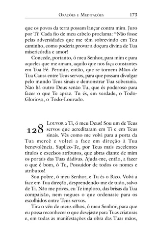 ORAÇÕES

E

MEDITAÇÕES

173

que os povos da terra possam lançar contra mim. Juro
por Ti! Cada fio de meu cabelo proclama: “Não fosse
pelas adversidades que me têm sobrevindo em Teu
caminho, como poderia provar a doçura divina de Tua
misericórdia e amor?
Concede, portanto, ó meu Senhor, para mim e para
aqueles que me amam, aquilo que nos faça constantes
em Tua Fé. Permite, então, que se tornem Mãos de
Tua Causa entre Teus servos, para que possam divulgar
pelo mundo Teus sinais e demonstrar Tua soberania.
Não há outro Deus senão Tu, que és poderoso para
fazer o que Te apraz. Tu és, em verdade, o TodoGlorioso, o Todo-Louvado.

LOUVOR a Ti, ó meu Deus! Sou um de Teus
servos que acreditaram em Ti e em Teus
sinais. Vês como me volvi para a porta da
Tua mercê e voltei a face em direção à Tua
benevolência. Suplico-Te, por Teus mais excelentes
títulos e excelsos atributos, que abras diante de mim
os portais das Tuas dádivas. Ajuda-me, então, a fazer
o que é bom, ó Tu, Possuidor de todos os nomes e
atributos!
Sou pobre, ó meu Senhor, e Tu és o Rico. Volvi a
face em Tua direção, desprendendo-me de tudo, salvo
de Ti. Não me prives, eu Te imploro, das brisas da Tua
compaixão, nem negues o que ordenaste para os
escolhidos entre Teus servos.
Tira o véu de meus olhos, ó meu Senhor, para que
eu possa reconhecer o que desejaste para Tuas criaturas
e, em todas as manifestações da obra das Tuas mãos,

!"#

 