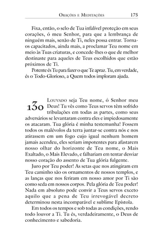 ORAÇÕES

E

MEDITAÇÕES

175

Fixa, então, o selo de Tua infalível proteção em seus
corações, ó meu Senhor, para que a lembrança de
ninguém mais, senão de Ti, neles possa entrar. Tornaos capacitados, ainda mais, a proclamar Teu nome em
meio às Tuas criaturas, e concede-lhes o que de melhor
destinaste para aqueles de Teus escolhidos que estão
próximos de Ti.
Potente és Tu para fazer o que Te apraz. Tu, em verdade,
és o Todo-Glorioso, a Quem todos imploram ajuda.

LOUVADO seja Teu nome, ó Senhor meu
Deus! Tu vês como Teus servos têm sofrido
tribulações em todas as partes, como seus
adversários se levantaram contra eles e impiedosamente
os atacaram. Tua glória é minha testemunha! Fossem
todos os malévolos da terra juntar-se contra nós e nos
atirassem em um fogo cujo igual nenhum homem
jamais acendeu, eles seriam impotentes para afastarem
nosso olhar do horizonte de Teu nome, o Mais
Exaltado, o Mais Elevado, e falhariam em tentar desviar
nosso coração do assento de Tua glória fulgente.
Juro por Teu poder! As setas que nos atingiram em
Teu caminho são os ornamentos de nossos templos, e
as lanças que nos feriram em nosso amor por Ti são
como seda em nossos corpos. Pela glória de Teu poder!
Nada em absoluto pode convir a Teus servos exceto
aquilo que a pena de Teu irrevogável decreto
determinou nesta incomparável e sublime Epístola.
Em todos os tempos e sob todas as condições, rendo
todo louvor a Ti. Tu és, verdadeiramente, o Deus de
conhecimento e sabedoria.

!"#

 