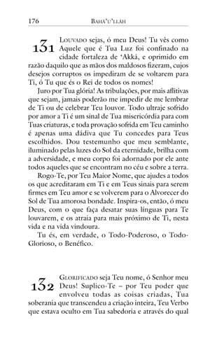 176

BAHÁ’U’LLÁH

!"!

LOUVADO sejas, ó meu Deus! Tu vês como
Aquele que é Tua Luz foi confinado na
cidade fortaleza de ‘Akká, e oprimido em
razão daquilo que as mãos dos maldosos fizeram, cujos
desejos corruptos os impediram de se voltarem para
Ti, ó Tu que és o Rei de todos os nomes!
Juro por Tua glória! As tribulações, por mais aflitivas
que sejam, jamais poderão me impedir de me lembrar
de Ti ou de celebrar Teu louvor. Todo ultraje sofrido
por amor a Ti é um sinal de Tua misericórdia para com
Tuas criaturas, e toda provação sofrida em Teu caminho
é apenas uma dádiva que Tu concedes para Teus
escolhidos. Dou testemunho que meu semblante,
iluminado pelas luzes do Sol da eternidade, brilha com
a adversidade, e meu corpo foi adornado por ele ante
todos aqueles que se encontram no céu e sobre a terra.
Rogo-Te, por Teu Maior Nome, que ajudes a todos
os que acreditaram em Ti e em Teus sinais para serem
firmes em Teu amor e se volverem para o Alvorecer do
Sol de Tua amorosa bondade. Inspira-os, então, ó meu
Deus, com o que faça desatar suas línguas para Te
louvarem, e os atraia para mais próximo de Ti, nesta
vida e na vida vindoura.
Tu és, em verdade, o Todo-Poderoso, o TodoGlorioso, o Benéfico.

!"#

GLORIFICADO seja Teu nome, ó Senhor meu
Deus! Suplico-Te – por Teu poder que
envolveu todas as coisas criadas, Tua
soberania que transcendeu a criação inteira, Teu Verbo
que estava oculto em Tua sabedoria e através do qual

 