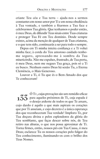 ORAÇÕES

E

MEDITAÇÕES

177

criaste Teu céu e Tua terra – ajuda-nos a sermos
constantes em nosso amor por Ti e em nossa obediência
à Tua vontade, e também a fitarmos a Tua face e
celebrarmos Tua glória. Que tenhamos o poder então,
ó meu Deus, de difundir Teus sinais entre Tuas criaturas
e proteger Tua Fé em Teu domínio. Desde sempre
existes, acima da menção de qualquer de Tuas criaturas,
e o que tens sido, continuarás a ser para todo o sempre.
Depus em Ti minha inteira confiança e a Ti voltei
minha face; à corda do Teu amoroso cuidado tenhome seguro, apressando-me à sombra da Tua
misericórdia. Não me expulses, frustrado, de Tua porta,
ó meu Deus, nem me negues Tua graça, pois só a Ti
eu busco. Nenhum outro Deus há senão Tu, a Eterna
Clemência, o Mais Generoso.
Louvor a Ti, ó Tu que és o Bem-Amado dos que
Te conheceram!

Ó TU, cujas provações são um remédio eficaz
para aqueles próximos de Ti, cuja espada é
o desejo ardente de todos os que Te amam,
cujo dardo é aquilo a que mais aspiram os corações
que por Ti anseiam, e cujo decreto é a única esperança
dos que reconheceram Tua verdade! Imploro-Te, por
Tua doçura divina e pelos esplendores da glória do
Teu semblante, que faças descer sobre nós, de Teu
retiro nas alturas, o que nos possa aproximar de Ti.
Torna firmes, então, nossos pés em Tua Causa, ó meu
Deus; esclarece Tu os nossos corações pelo fulgor do
Teu conhecimento, iluminando-os com o brilho dos
Teus Nomes.

!""

 