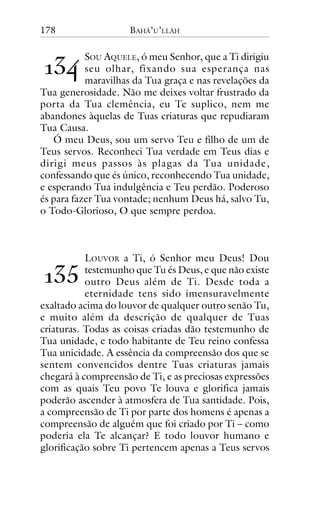 178

BAHÁ’U’LLÁH

!"#

SOU AQUELE, ó meu Senhor, que a Ti dirigiu
seu olhar, fixando sua esperança nas
maravilhas da Tua graça e nas revelações da
Tua generosidade. Não me deixes voltar frustrado da
porta da Tua clemência, eu Te suplico, nem me
abandones àquelas de Tuas criaturas que repudiaram
Tua Causa.
Ó meu Deus, sou um servo Teu e filho de um de
Teus servos. Reconheci Tua verdade em Teus dias e
dirigi meus passos às plagas da Tua unidade,
confessando que és único, reconhecendo Tua unidade,
e esperando Tua indulgência e Teu perdão. Poderoso
és para fazer Tua vontade; nenhum Deus há, salvo Tu,
o Todo-Glorioso, O que sempre perdoa.

LOUVOR a Ti, ó Senhor meu Deus! Dou
testemunho que Tu és Deus, e que não existe
outro Deus além de Ti. Desde toda a
eternidade tens sido imensuravelmente
exaltado acima do louvor de qualquer outro senão Tu,
e muito além da descrição de qualquer de Tuas
criaturas. Todas as coisas criadas dão testemunho de
Tua unidade, e todo habitante de Teu reino confessa
Tua unicidade. A essência da compreensão dos que se
sentem convencidos dentre Tuas criaturas jamais
chegará à compreensão de Ti, e as preciosas expressões
com as quais Teu povo Te louva e glorifica jamais
poderão ascender à atmosfera de Tua santidade. Pois,
a compreensão de Ti por parte dos homens é apenas a
compreensão de alguém que foi criado por Ti – como
poderia ela Te alcançar? E todo louvor humano e
glorificação sobre Ti pertencem apenas a Teus servos

!"$

 
