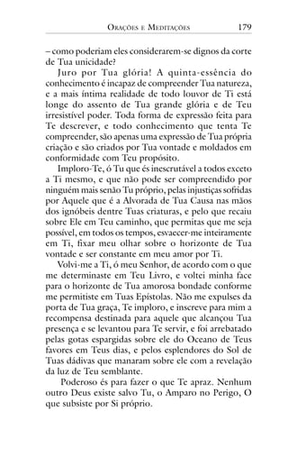 ORAÇÕES

E

MEDITAÇÕES

179

– como poderiam eles considerarem-se dignos da corte
de Tua unicidade?
Juro por Tua glória! A quinta-essência do
conhecimento é incapaz de compreender Tua natureza,
e a mais íntima realidade de todo louvor de Ti está
longe do assento de Tua grande glória e de Teu
irresistível poder. Toda forma de expressão feita para
Te descrever, e todo conhecimento que tenta Te
compreender, são apenas uma expressão de Tua própria
criação e são criados por Tua vontade e moldados em
conformidade com Teu propósito.
Imploro-Te, ó Tu que és inescrutável a todos exceto
a Ti mesmo, e que não pode ser compreendido por
ninguém mais senão Tu próprio, pelas injustiças sofridas
por Aquele que é a Alvorada de Tua Causa nas mãos
dos ignóbeis dentre Tuas criaturas, e pelo que recaiu
sobre Ele em Teu caminho, que permitas que me seja
possível, em todos os tempos, esvaecer-me inteiramente
em Ti, fixar meu olhar sobre o horizonte de Tua
vontade e ser constante em meu amor por Ti.
Volvi-me a Ti, ó meu Senhor, de acordo com o que
me determinaste em Teu Livro, e voltei minha face
para o horizonte de Tua amorosa bondade conforme
me permitiste em Tuas Epístolas. Não me expulses da
porta de Tua graça, Te imploro, e inscreve para mim a
recompensa destinada para aquele que alcançou Tua
presença e se levantou para Te servir, e foi arrebatado
pelas gotas espargidas sobre ele do Oceano de Teus
favores em Teus dias, e pelos esplendores do Sol de
Tuas dádivas que manaram sobre ele com a revelação
da luz de Teu semblante.
Poderoso és para fazer o que Te apraz. Nenhum
outro Deus existe salvo Tu, o Amparo no Perigo, O
que subsiste por Si próprio.

 
