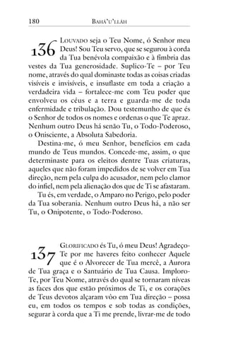 180

BAHÁ’U’LLÁH

LOUVADO seja o Teu Nome, ó Senhor meu
Deus! Sou Teu servo, que se segurou à corda
da Tua benévola compaixão e à fímbria das
vestes da Tua generosidade. Suplico-Te – por Teu
nome, através do qual dominaste todas as coisas criadas
visíveis e invisíveis, e insuflaste em toda a criação a
verdadeira vida – fortalece-me com Teu poder que
envolveu os céus e a terra e guarda-me de toda
enfermidade e tribulação. Dou testemunho de que és
o Senhor de todos os nomes e ordenas o que Te apraz.
Nenhum outro Deus há senão Tu, o Todo-Poderoso,
o Onisciente, a Absoluta Sabedoria.
Destina-me, ó meu Senhor, benefícios em cada
mundo de Teus mundos. Concede-me, assim, o que
determinaste para os eleitos dentre Tuas criaturas,
aqueles que não foram impedidos de se volver em Tua
direção, nem pela culpa do acusador, nem pelo clamor
do infiel, nem pela alienação dos que de Ti se afastaram.
Tu és, em verdade, o Amparo no Perigo, pelo poder
da Tua soberania. Nenhum outro Deus há, a não ser
Tu, o Onipotente, o Todo-Poderoso.

!"#

!"$

GLORIFICADO és Tu, ó meu Deus! AgradeçoTe por me haveres feito conhecer Aquele
que é o Alvorecer de Tua mercê, a Aurora
de Tua graça e o Santuário de Tua Causa. ImploroTe, por Teu Nome, através do qual se tornaram níveas
as faces dos que estão próximos de Ti, e os corações
de Teus devotos alçaram vôo em Tua direção – possa
eu, em todos os tempos e sob todas as condições,
segurar à corda que a Ti me prende, livrar-me de todo

 
