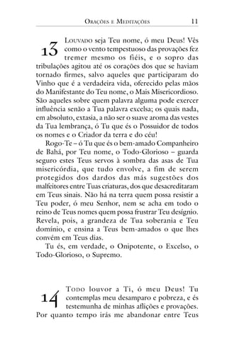 ORAÇÕES

E

MEDITAÇÕES

11

!"

LOUVADO seja Teu nome, ó meu Deus! Vês
como o vento tempestuoso das provações fez
tremer mesmo os fiéis, e o sopro das
tribulações agitou até os corações dos que se haviam
tornado firmes, salvo aqueles que participaram do
Vinho que é a verdadeira vida, oferecido pelas mãos
do Manifestante do Teu nome, o Mais Misericordioso.
São aqueles sobre quem palavra alguma pode exercer
influência senão a Tua palavra excelsa; os quais nada,
em absoluto, extasia, a não ser o suave aroma das vestes
da Tua lembrança, ó Tu que és o Possuidor de todos
os nomes e o Criador da terra e do céu!
Rogo-Te – ó Tu que és o bem-amado Companheiro
de Bahá, por Teu nome, o Todo-Glorioso – guarda
seguro estes Teus servos à sombra das asas de Tua
misericórdia, que tudo envolve, a fim de serem
protegidos dos dardos das más sugestões dos
malfeitores entre Tuas criaturas, dos que desacreditaram
em Teus sinais. Não há na terra quem possa resistir a
Teu poder, ó meu Senhor, nem se acha em todo o
reino de Teus nomes quem possa frustrar Teu desígnio.
Revela, pois, a grandeza de Tua soberania e Teu
domínio, e ensina a Teus bem-amados o que lhes
convém em Teus dias.
Tu és, em verdade, o Onipotente, o Excelso, o
Todo-Glorioso, o Supremo.

!#

T ODO louvor a Ti, ó meu Deus! Tu
contemplas meu desamparo e pobreza, e és
testemunha de minhas aflições e provações.
Por quanto tempo irás me abandonar entre Teus

 