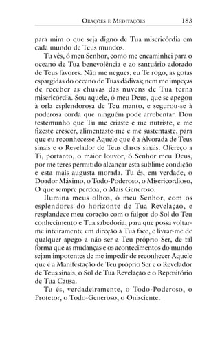 ORAÇÕES

E

MEDITAÇÕES

183

para mim o que seja digno de Tua misericórdia em
cada mundo de Teus mundos.
Tu vês, ó meu Senhor, como me encaminhei para o
oceano de Tua benevolência e ao santuário adorado
de Teus favores. Não me negues, eu Te rogo, as gotas
espargidas do oceano de Tuas dádivas; nem me impeças
de receber as chuvas das nuvens de Tua terna
misericórdia. Sou aquele, ó meu Deus, que se apegou
à orla esplendorosa de Teu manto, e segurou-se à
poderosa corda que ninguém pode arrebentar. Dou
testemunho que Tu me criaste e me nutriste, e me
fizeste crescer, alimentaste-me e me sustentaste, para
que eu reconhecesse Aquele que é a Alvorada de Teus
sinais e o Revelador de Teus claros sinais. Ofereço a
Ti, portanto, o maior louvor, ó Senhor meu Deus,
por me teres permitido alcançar esta sublime condição
e esta mais augusta morada. Tu és, em verdade, o
Doador Máximo, o Todo-Poderoso, o Misericordioso,
O que sempre perdoa, o Mais Generoso.
Ilumina meus olhos, ó meu Senhor, com os
esplendores do horizonte de Tua Revelação, e
resplandece meu coração com o fulgor do Sol do Teu
conhecimento e Tua sabedoria, para que possa voltarme inteiramente em direção à Tua face, e livrar-me de
qualquer apego a não ser a Teu próprio Ser, de tal
forma que as mudanças e os acontecimentos do mundo
sejam impotentes de me impedir de reconhecer Aquele
que é a Manifestação de Teu próprio Ser e o Revelador
de Teus sinais, o Sol de Tua Revelação e o Repositório
de Tua Causa.
Tu és, verdadeiramente, o Todo-Poderoso, o
Protetor, o Todo-Generoso, o Onisciente.

 