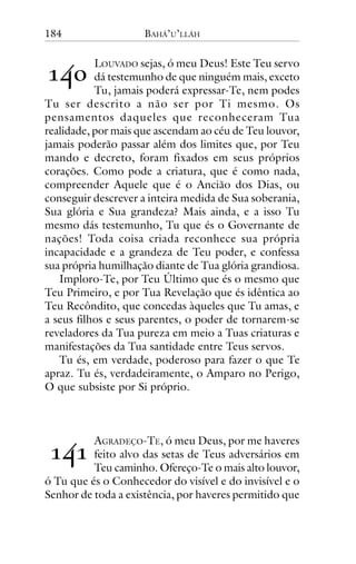 184

BAHÁ’U’LLÁH

!"#

LOUVADO sejas, ó meu Deus! Este Teu servo
dá testemunho de que ninguém mais, exceto
Tu, jamais poderá expressar-Te, nem podes
Tu ser descrito a não ser por Ti mesmo. Os
pensamentos daqueles que reconheceram Tua
realidade, por mais que ascendam ao céu de Teu louvor,
jamais poderão passar além dos limites que, por Teu
mando e decreto, foram fixados em seus próprios
corações. Como pode a criatura, que é como nada,
compreender Aquele que é o Ancião dos Dias, ou
conseguir descrever a inteira medida de Sua soberania,
Sua glória e Sua grandeza? Mais ainda, e a isso Tu
mesmo dás testemunho, Tu que és o Governante de
nações! Toda coisa criada reconhece sua própria
incapacidade e a grandeza de Teu poder, e confessa
sua própria humilhação diante de Tua glória grandiosa.
Imploro-Te, por Teu Último que és o mesmo que
Teu Primeiro, e por Tua Revelação que és idêntica ao
Teu Recôndito, que concedas àqueles que Tu amas, e
a seus filhos e seus parentes, o poder de tornarem-se
reveladores da Tua pureza em meio a Tuas criaturas e
manifestações da Tua santidade entre Teus servos.
Tu és, em verdade, poderoso para fazer o que Te
apraz. Tu és, verdadeiramente, o Amparo no Perigo,
O que subsiste por Si próprio.

!"!

AGRADEÇO-TE, ó meu Deus, por me haveres
feito alvo das setas de Teus adversários em
Teu caminho. Ofereço-Te o mais alto louvor,
ó Tu que és o Conhecedor do visível e do invisível e o
Senhor de toda a existência, por haveres permitido que

 