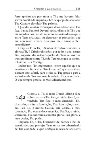 ORAÇÕES

E

MEDITAÇÕES

185

fosse aprisionado por amor a Ti e me haveres feito
sorver do cálix da angústia, a fim de que pudesse revelar
Tua Causa e glorificar Tua palavra.
Qual das minhas tribulações devo relatar ante Tua
face, ó meu Senhor? Deverei recitar diante de Ti o que
me sucedeu nos dias de antanho nas mãos dos iníquos
entre Tuas criaturas, ou descrever as provações que
me cercaram nestes dias por meu amor a Teu
beneplácito?
Graças a Ti, ó Tu, o Senhor de todos os nomes, e
glória a Ti, ó Criador dos céus, por tudo o que, nestes
dias, suportei das mãos daqueles de Teus servos que
transgrediram contra Ti, e de Teu povo que se tornou
refratário para Contigo.
Inclua-nos, Te imploramos, entre aqueles que se
mantiveram firmes em Tua Causa até que suas almas
alçaram vôo, afinal, para o céu da Tua graça e para a
atmosfera de Tua amorosa bondade. És, em verdade,
O que sempre perdoa, o Mais Misericordioso.

!"#

G LÓRIA a Ti, ó meu Deus! Minha face
volveu-se para Tua face, e minha face é, em
verdade, Tua face; e meu chamado, Teu
chamado, e minha Revelação, Tua Revelação, e meu
eu, Teu Eu, e minha Causa, Tua Causa, e meu
comando, Teu comando, e meu Ser, Teu Ser, e minha
soberania, Tua soberania, e minha glória, Tua glória, e
meu poder, Teu poder.
Imploro-Te, ó Tu, Formador de nações e Rei da
eternidade, que protejas Tuas servas no tabernáculo
de Tua castidade, e que desfaças aqueles de seus atos

 