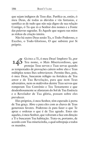 186

BAHÁ’U’LLÁH

que sejam indignos de Teus dias. Purifica-as, então, ó
meu Deus, de todas as dúvidas e vãs fantasias, e
santifica-as de tudo que não seja digno de sua relação
Contigo, ó Tu que és o Senhor dos nomes e a Fonte
das palavras sagradas. És Aquele que segura nas mãos
as rédeas da criação inteira.
Não há outro Deus senão Tu, o Todo-Poderoso, o
Excelso, o Todo-Glorioso, O que subsiste por Si
próprio.

!"#

GLÓRIA a Ti, ó meu Deus! Imploro-Te, por
Teu nome, o Mais Misericordioso, que
protejas Teus servos e Tuas servas quando
as tempestades de provações caírem sobre eles e Teus
múltiplos testes lhes sobrevierem. Permite-lhes, pois,
ó meu Deus, buscarem refúgio na fortaleza de Teu
amor e de Tua Revelação, para que nem Teus
adversários, nem os malévolos dentre Teus servos que
romperam Teu Convênio e Teu Testamento e que
desdenhosamente se afastaram do Sol de Tua Essência
e o Revelador de Tua glória, possam sobre eles
prevalecer.
Eles próprios, ó meu Senhor, têm esperado à porta
de Tua graça. Abre-a para eles com as chaves de Teus
generosos favores. Poderoso és para fazer o que Te
apraz e ordenas o que é de Teu agrado. Estes são
aqueles, ó meu Senhor, que volveram a face em direção
a Ti e buscaram Tua habitação. Trata-os, portanto, de
acordo com Tua misericórdia, a qual sobrepuja a todos
os mundos.

 