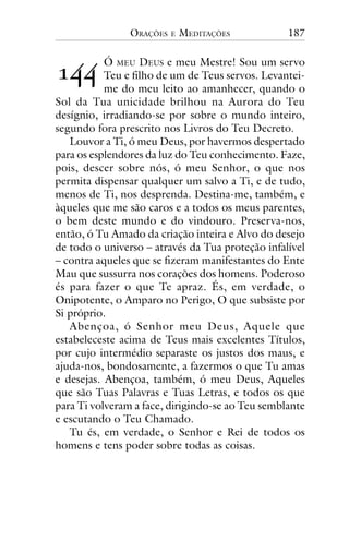 ORAÇÕES

!""

E

MEDITAÇÕES

187

Ó MEU DEUS e meu Mestre! Sou um servo
Teu e filho de um de Teus servos. Levanteime do meu leito ao amanhecer, quando o
Sol da Tua unicidade brilhou na Aurora do Teu
desígnio, irradiando-se por sobre o mundo inteiro,
segundo fora prescrito nos Livros do Teu Decreto.
Louvor a Ti, ó meu Deus, por havermos despertado
para os esplendores da luz do Teu conhecimento. Faze,
pois, descer sobre nós, ó meu Senhor, o que nos
permita dispensar qualquer um salvo a Ti, e de tudo,
menos de Ti, nos desprenda. Destina-me, também, e
àqueles que me são caros e a todos os meus parentes,
o bem deste mundo e do vindouro. Preserva-nos,
então, ó Tu Amado da criação inteira e Alvo do desejo
de todo o universo – através da Tua proteção infalível
– contra aqueles que se fizeram manifestantes do Ente
Mau que sussurra nos corações dos homens. Poderoso
és para fazer o que Te apraz. És, em verdade, o
Onipotente, o Amparo no Perigo, O que subsiste por
Si próprio.
Abençoa, ó Senhor meu Deus, Aquele que
estabeleceste acima de Teus mais excelentes Títulos,
por cujo intermédio separaste os justos dos maus, e
ajuda-nos, bondosamente, a fazermos o que Tu amas
e desejas. Abençoa, também, ó meu Deus, Aqueles
que são Tuas Palavras e Tuas Letras, e todos os que
para Ti volveram a face, dirigindo-se ao Teu semblante
e escutando o Teu Chamado.
Tu és, em verdade, o Senhor e Rei de todos os
homens e tens poder sobre todas as coisas.

 
