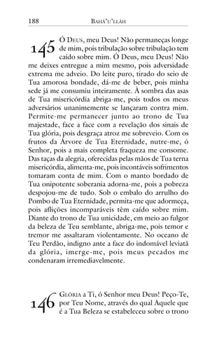 188

BAHÁ’U’LLÁH

!"#

Ó DEUS, meu Deus! Não permaneças longe
de mim, pois tribulação sobre tribulação tem
caído sobre mim. Ó Deus, meu Deus! Não
me deixes entregue a mim mesmo, pois adversidade
extrema me adveio. Do leite puro, tirado do seio de
Tua amorosa bondade, dá-me de beber, pois minha
sede já me consumiu inteiramente. À sombra das asas
de Tua misericórdia abriga-me, pois todos os meus
adversários unanimemente se lançaram contra mim.
Permite-me permanecer junto ao trono de Tua
majestade, face a face com a revelação dos sinais de
Tua glória, pois desgraça atroz me sobreveio. Com os
frutos da Árvore de Tua Eternidade, nutre-me, ó
Senhor, pois a mais completa fraqueza me consome.
Das taças da alegria, oferecidas pelas mãos de Tua terna
misericórdia, alimenta-me, pois incontáveis sofrimentos
tomaram conta de mim. Com o manto bordado de
Tua onipotente soberania adorna-me, pois a pobreza
despojou-me de tudo. Sob o embalo do arrulho do
Pombo de Tua Eternidade, permita-me que adormeça,
pois aflições incomparáveis têm caído sobre mim.
Diante do trono de Tua unicidade, em meio ao fulgor
da beleza de Teu semblante, abriga-me, pois temor e
tremor me assaltaram violentamente. No oceano de
Teu Perdão, indigno ante a face do indomável leviatã
da glória, imerge-me, pois meus pecados me
condenaram irremediavelmente.

!"$

GLÓRIA a Ti, ó Senhor meu Deus! Peço-Te,
por Teu Nome, através do qual Aquele que
é a Tua Beleza se estabeleceu sobre o trono

 