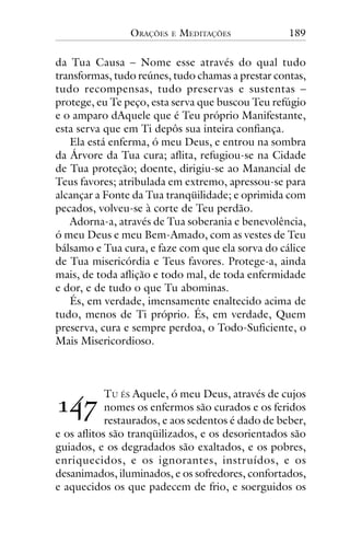 ORAÇÕES

E

MEDITAÇÕES

189

da Tua Causa – Nome esse através do qual tudo
transformas, tudo reúnes, tudo chamas a prestar contas,
tudo recompensas, tudo preservas e sustentas –
protege, eu Te peço, esta serva que buscou Teu refúgio
e o amparo dAquele que é Teu próprio Manifestante,
esta serva que em Ti depôs sua inteira confiança.
Ela está enferma, ó meu Deus, e entrou na sombra
da Árvore da Tua cura; aflita, refugiou-se na Cidade
de Tua proteção; doente, dirigiu-se ao Manancial de
Teus favores; atribulada em extremo, apressou-se para
alcançar a Fonte da Tua tranqüilidade; e oprimida com
pecados, volveu-se à corte de Teu perdão.
Adorna-a, através de Tua soberania e benevolência,
ó meu Deus e meu Bem-Amado, com as vestes de Teu
bálsamo e Tua cura, e faze com que ela sorva do cálice
de Tua misericórdia e Teus favores. Protege-a, ainda
mais, de toda aflição e todo mal, de toda enfermidade
e dor, e de tudo o que Tu abominas.
És, em verdade, imensamente enaltecido acima de
tudo, menos de Ti próprio. És, em verdade, Quem
preserva, cura e sempre perdoa, o Todo-Suficiente, o
Mais Misericordioso.

!"#

TU ÉS Aquele, ó meu Deus, através de cujos
nomes os enfermos são curados e os feridos
restaurados, e aos sedentos é dado de beber,
e os aflitos são tranqüilizados, e os desorientados são
guiados, e os degradados são exaltados, e os pobres,
enriquecidos, e os ignorantes, instruídos, e os
desanimados, iluminados, e os sofredores, confortados,
e aquecidos os que padecem de frio, e soerguidos os

 