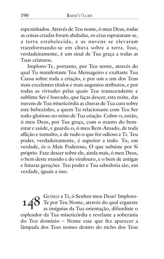 190

BAHÁ’U’LLÁH

espezinhados. Através de Teu nome, ó meu Deus, todas
as coisas criadas foram abaladas, os céus espraiaram-se,
a terra estabelecida, e as nuvens se elevaram
transformando-se em chuva sobre a terra. Isso,
verdadeiramente, é um sinal de Tua graça a todas as
Tuas criaturas.
Imploro-Te, portanto, por Teu nome, através do
qual Tu manifestaste Teu Mensageiro e exaltaste Tua
Causa sobre toda a criação, e por um a um dos Teus
mais excelentes títulos e mais augustos atributos, e por
todas as virtudes pelas quais Teu transcendente e
sublime Ser é louvado, que faças descer, esta noite, das
nuvens de Tua misericórdia as chuvas de Tua cura sobre
este bebezinho, a quem Tu relacionaste com Teu Ser
todo-glorioso no reino de Tua criação. Cobre-o, então,
ó meu Deus, por Tua graça, com o manto do bemestar e saúde, e guarda-o, ó meu Bem-Amado, de toda
aflição e tumulto, e de tudo o que for odioso a Ti. Teu
poder, verdadeiramente, é superior a tudo. Tu, em
verdade, és o Mais Poderoso, O que subsiste por Si
próprio. Faze descer sobre ele, ainda mais, ó meu Deus,
o bem deste mundo e do vindouro, e o bem de antigas
e futuras gerações. Teu poder e Tua sabedoria são, em
verdade, iguais a isso.

!"#

GLÓRIA a Ti, ó Senhor meu Deus! ImploroTe por Teu Nome, através do qual ergueste
as insígnias da Tua orientação, difundiste o
esplendor da Tua misericórdia e revelaste a soberania
do Teu domínio – Nome esse que fez aparecer a
lâmpada dos Teus nomes dentro do nicho dos Teus

 