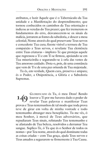 ORAÇÕES

E

MEDITAÇÕES

191

atributos, e luzir Aquele que é o Tabernáculo da Tua
unidade e a Manifestação do desprendimento; que
tornou conhecidos os caminhos da Tua orientação e
indicou as veredas do Teu prazer; que fez tremerem os
fundamentos do erro, desvanecerem-se os sinais da
malícia, jorrarem as fontes da sabedoria, e descer a mesa
celestial; Nome através do qual preservaste Teus servos
e concedeste Tua cura; fizeste visível a ternura de Tua
compaixão a Teus servos, e revelaste Tua clemência
entre Tuas criaturas – imploro-Te que protejas aquele
que regressou a Ti e em Ti se firmou, apoiando-se em
Tua misericórdia e segurando-se à orla das vestes de
Teu amoroso cuidado. Dota-o, pois, de uma constância
que vem de Ti e de uma paz oriunda de Tua majestade.
Tu és, em verdade, Quem cura, preserva e ampara;
és o Poder, a Onipotência, a Glória e a Sabedoria
Supremas.

!"#

GLORIFICADO és Tu, ó meu Deus! Rendo
louvor a Ti por me haveres dado o poder de
revelar Tuas palavras e manifestar Tuas
provas e Teus testemunhos de tal modo que toda prova
teve de girar em volta de minha vontade e todo
testemunho abranger meu beneplácito. Tu me vês, ó
meu Senhor, à mercê de Teus adversários, que
repudiaram Teus sinais, refutando Teu testemunho e
se afastando de Tua beleza, resolvidos a derramar Teu
sangue. Suplico-Te, ó Tu que és o Senhor de todos os
nomes – por Teu nome, através do qual dominaste todas
as coisas criadas – com Tua graça, ajuda Teus servos e
Teus amados a segurarem-se firmemente à Tua Causa.

 