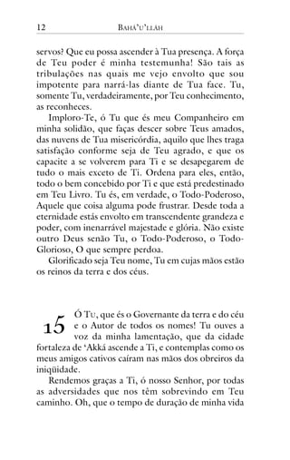 12

BAHÁ’U’LLÁH

servos? Que eu possa ascender à Tua presença. A força
de Teu poder é minha testemunha! São tais as
tribulações nas quais me vejo envolto que sou
impotente para narrá-las diante de Tua face. Tu,
somente Tu, verdadeiramente, por Teu conhecimento,
as reconheces.
Imploro-Te, ó Tu que és meu Companheiro em
minha solidão, que faças descer sobre Teus amados,
das nuvens de Tua misericórdia, aquilo que lhes traga
satisfação conforme seja de Teu agrado, e que os
capacite a se volverem para Ti e se desapegarem de
tudo o mais exceto de Ti. Ordena para eles, então,
todo o bem concebido por Ti e que está predestinado
em Teu Livro. Tu és, em verdade, o Todo-Poderoso,
Aquele que coisa alguma pode frustrar. Desde toda a
eternidade estás envolto em transcendente grandeza e
poder, com inenarrável majestade e glória. Não existe
outro Deus senão Tu, o Todo-Poderoso, o TodoGlorioso, O que sempre perdoa.
Glorificado seja Teu nome, Tu em cujas mãos estão
os reinos da terra e dos céus.

!"

Ó TU, que és o Governante da terra e do céu
e o Autor de todos os nomes! Tu ouves a
voz da minha lamentação, que da cidade
fortaleza de ‘Akká ascende a Ti, e contemplas como os
meus amigos cativos caíram nas mãos dos obreiros da
iniqüidade.
Rendemos graças a Ti, ó nosso Senhor, por todas
as adversidades que nos têm sobrevindo em Teu
caminho. Oh, que o tempo de duração de minha vida

 