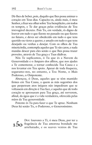 192

BAHÁ’U’LLÁH

Dá-lhes de beber, pois, daquilo que lhes possa animar o
coração em Teus dias. Capacita-os, ainda mais, ó meu
Senhor, a fixar seu olhar sobre Teu beneplácito, em todos
os tempos, e Te dar graças pelas evidências de Teu
irrevogável decreto. Pois Tu, em verdade, és digno de
louvor em tudo o que fizeste no passado ou que fizeres
no futuro, e deves ser obedecido em tudo o que tens
querido ou vieres a querer, e amado em tudo o que tens
desejado ou venhas a desejar. Com os olhos de Tua
misericórdia, contempla aqueles que Te são caros, e nada
mandas descer para eles senão o que lhes possa trazer
proveito, através de Tua graça e Tuas dádivas.
Nós Te suplicamos, ó Tu que és a Nuvem da
Generosidade e o Amparo dos aflitos, que nos ajudes
a Te comemorar, a tornar conhecida Tua Causa e a
nos levantar em Teu apoio. Apesar de toda fraqueza,
seguramo-nos, no entanto, a Teu Nome, o Mais
Poderoso, o Onipotente.
Abençoa, ó Deus, aqueles que se têm mantido
firmes em Tua Causa, a quem as más sugestões dos
que perpetram atos iníquos não impediram que se
voltassem em direção à Tua face, e aqueles que de todo
coração se apressaram para Tua graça, até sorverem,
afinal, da água que é a vida verdadeira, oferecida pelas
mãos da Tua generosidade.
Potente és Tu para fazer o que Te apraz. Nenhum
Deus há senão Tu, o Poderoso, o Generosíssimo.

!"#

DOU louvores a Ti, ó meu Deus, por ter a
fragrância de Tua amorosa bondade me
arrebatado, e os suaves ventos de Tua

 