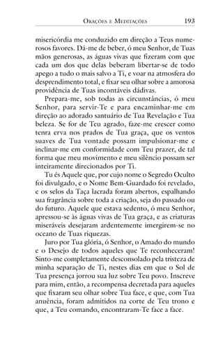 ORAÇÕES

E

MEDITAÇÕES

193

misericórdia me conduzido em direção a Teus numerosos favores. Dá-me de beber, ó meu Senhor, de Tuas
mãos generosas, as águas vivas que fizeram com que
cada um dos que delas beberam libertar-se de todo
apego a tudo o mais salvo a Ti, e voar na atmosfera do
desprendimento total, e fixar seu olhar sobre a amorosa
providência de Tuas incontáveis dádivas.
Prepara-me, sob todas as circunstâncias, ó meu
Senhor, para servir-Te e para encaminhar-me em
direção ao adorado santuário de Tua Revelação e Tua
beleza. Se for de Teu agrado, faze-me crescer como
tenra erva nos prados de Tua graça, que os ventos
suaves de Tua vontade possam impulsionar-me e
inclinar-me em conformidade com Teu prazer, de tal
forma que meu movimento e meu silêncio possam ser
inteiramente direcionados por Ti.
Tu és Aquele que, por cujo nome o Segredo Oculto
foi divulgado, e o Nome Bem-Guardado foi revelado,
e os selos da Taça lacrada foram abertos, espalhando
sua fragrância sobre toda a criação, seja do passado ou
do futuro. Aquele que estava sedento, ó meu Senhor,
apressou-se às águas vivas de Tua graça, e as criaturas
miseráveis desejaram ardentemente imergirem-se no
oceano de Tuas riquezas.
Juro por Tua glória, ó Senhor, o Amado do mundo
e o Desejo de todos aqueles que Te reconheceram!
Sinto-me completamente desconsolado pela tristeza de
minha separação de Ti, nestes dias em que o Sol de
Tua presença jorrou sua luz sobre Teu povo. Inscreve
para mim, então, a recompensa decretada para aqueles
que fixaram seu olhar sobre Tua face, e que, com Tua
anuência, foram admitidos na corte de Teu trono e
que, a Teu comando, encontraram-Te face a face.

 