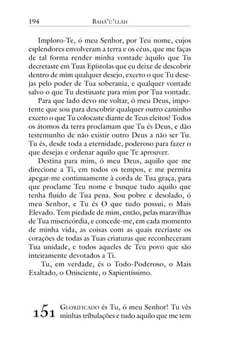 194

BAHÁ’U’LLÁH

Imploro-Te, ó meu Senhor, por Teu nome, cujos
esplendores envolveram a terra e os céus, que me faças
de tal forma render minha vontade àquilo que Tu
decretaste em Tuas Epístolas que eu deixe de descobrir
dentro de mim qualquer desejo, exceto o que Tu desejas pelo poder de Tua soberania, e qualquer vontade
salvo o que Tu destinaste para mim por Tua vontade.
Para que lado devo me voltar, ó meu Deus, impotente que sou para descobrir qualquer outro caminho
exceto o que Tu colocaste diante de Teus eleitos? Todos
os átomos da terra proclamam que Tu és Deus, e dão
testemunho de não existir outro Deus a não ser Tu.
Tu és, desde toda a eternidade, poderoso para fazer o
que desejas e ordenar aquilo que Te aprouver.
Destina para mim, ó meu Deus, aquilo que me
direcione a Ti, em todos os tempos, e me permita
apegar-me continuamente à corda de Tua graça, para
que proclame Teu nome e busque tudo aquilo que
tenha fluído de Tua pena. Sou pobre e desolado, ó
meu Senhor, e Tu és O que tudo possui, o Mais
Elevado. Tem piedade de mim, então, pelas maravilhas
de Tua misericórdia, e concede-me, em cada momento
de minha vida, as coisas com as quais recriaste os
corações de todas as Tuas criaturas que reconheceram
Tua unidade, e todos aqueles de Teu povo que são
inteiramente devotados a Ti.
Tu, em verdade, és o Todo-Poderoso, o Mais
Exaltado, o Onisciente, o Sapientíssimo.

!"!

GLORIFICADO és Tu, ó meu Senhor! Tu vês
minhas tribulações e tudo aquilo que me tem

 