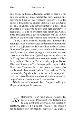 196

BAHÁ’U’LLÁH

que possa, de forma adequada, voltar-se para Ti, ou
que seja capaz de, merecidamente, ouvir aquilo que
provém da boca de Tua vontade. Imploro-Te, ó Tu
que és o Possuidor da criação inteira e o Rei do Reino
de Tua invenção, que generosamente ajudes Tuas
criaturas a realizarem aquilo que seja agradável e
aceitável a Ti, que se levantem para servir Tua Causa
entre Tuas criaturas, e que se expressem em Teu louvor
diante de todos os que se encontram no céu e na terra.
Tu és, ó meu Senhor, Aquele cuja misericórdia
abrangeu todas as coisas e cujo poder transcendeu todas
as coisas e cuja generosidade envolveu todas as coisas.
Olha para Teu povo, então, com os olhos de Tua terna
mercê, e não me deixes entregue a eles e seus desejos
corruptos em Teus dias. Quão longe eles se afastaram
de Ti e quão deploravelmente voltaram as costas à Tua
face, embora Tu, em Tua essência, seja o TodoMisericordioso e, em Teu íntimo espírito, sejas o Mais
Generoso. Trata-os de acordo com os sinais não
revelados de Tua misericórdia e Tuas dádivas. Tu és,
em verdade, Aquele sobre a fortaleza de cujo poder
todas as coisas dão testemunho e de cuja majestade e
onipotência a criação inteira é testemunha.
Não há outro Deus senão Tu, o Amparo no Perigo,
O que subsiste por Si próprio.

MEU DEUS, Tu a Quem adoro e venero, Tu
que és o Mais Poderoso! Dou testemunho
de que nenhuma descrição, por qualquer
criatura, jamais Te poderá revelar, ou louvor
pronunciado por ser algum, expressar-Te. Nem a

!"#

 