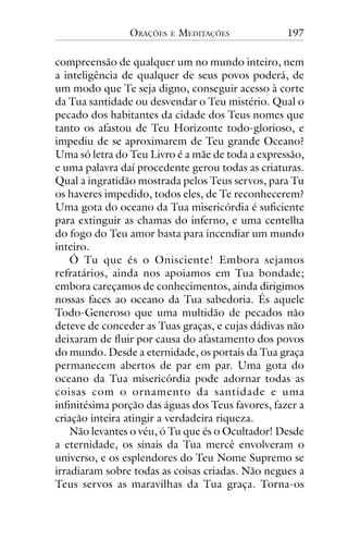 ORAÇÕES

E

MEDITAÇÕES

197

compreensão de qualquer um no mundo inteiro, nem
a inteligência de qualquer de seus povos poderá, de
um modo que Te seja digno, conseguir acesso à corte
da Tua santidade ou desvendar o Teu mistério. Qual o
pecado dos habitantes da cidade dos Teus nomes que
tanto os afastou de Teu Horizonte todo-glorioso, e
impediu de se aproximarem de Teu grande Oceano?
Uma só letra do Teu Livro é a mãe de toda a expressão,
e uma palavra daí procedente gerou todas as criaturas.
Qual a ingratidão mostrada pelos Teus servos, para Tu
os haveres impedido, todos eles, de Te reconhecerem?
Uma gota do oceano da Tua misericórdia é suficiente
para extinguir as chamas do inferno, e uma centelha
do fogo do Teu amor basta para incendiar um mundo
inteiro.
Ó Tu que és o Onisciente! Embora sejamos
refratários, ainda nos apoiamos em Tua bondade;
embora careçamos de conhecimentos, ainda dirigimos
nossas faces ao oceano da Tua sabedoria. És aquele
Todo-Generoso que uma multidão de pecados não
deteve de conceder as Tuas graças, e cujas dádivas não
deixaram de fluir por causa do afastamento dos povos
do mundo. Desde a eternidade, os portais da Tua graça
permanecem abertos de par em par. Uma gota do
oceano da Tua misericórdia pode adornar todas as
coisas com o ornamento da santidade e uma
infinitésima porção das águas dos Teus favores, fazer a
criação inteira atingir a verdadeira riqueza.
Não levantes o véu, ó Tu que és o Ocultador! Desde
a eternidade, os sinais da Tua mercê envolveram o
universo, e os esplendores do Teu Nome Supremo se
irradiaram sobre todas as coisas criadas. Não negues a
Teus servos as maravilhas da Tua graça. Torna-os

 