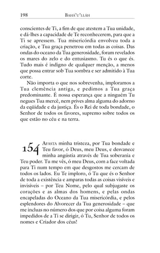 198

BAHÁ’U’LLÁH

conscientes de Ti, a fim de que atestem a Tua unidade,
e dá-lhes a capacidade de Te reconhecerem, para que a
Ti se apressem. Tua misericórdia envolveu toda a
criação, e Tua graça penetrou em todas as coisas. Das
ondas do oceano da Tua generosidade, foram revelados
os mares do zelo e do entusiasmo. Tu és o que és.
Tudo mais é indigno de qualquer menção, a menos
que possa entrar sob Tua sombra e ser admitido à Tua
corte.
Não importa o que nos sobrevenha, imploramos a
Tua clemência antiga, e pedimos a Tua graça
predominante. É nossa esperança que a ninguém Tu
negues Tua mercê, nem prives alma alguma do adorno
da eqüidade e da justiça. És o Rei de toda bondade, o
Senhor de todos os favores, supremo sobre todos os
que estão no céu e na terra.

!"#

AFASTA minha tristeza, por Tua bondade e
Teu favor, ó Deus, meu Deus, e desvanece
minha angústia através de Tua soberania e
Teu poder. Tu me vês, ó meu Deus, com a face voltada
para Ti num tempo em que desgostos me cercam de
todos os lados. Eu Te imploro, ó Tu que és o Senhor
de toda a existência e amparas todas as coisas visíveis e
invisíveis – por Teu Nome, pelo qual subjugaste os
corações e as almas dos homens, e pelas ondas
encapeladas do Oceano da Tua misericórdia, e pelos
esplendores do Alvorecer da Tua generosidade – que
me incluas no número dos que por coisa alguma foram
impedidos de a Ti se dirigir, ó Tu, Senhor de todos os
nomes e Criador dos céus!

 