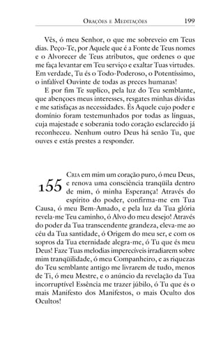 ORAÇÕES

E

MEDITAÇÕES

199

Vês, ó meu Senhor, o que me sobreveio em Teus
dias. Peço-Te, por Aquele que é a Fonte de Teus nomes
e o Alvorecer de Teus atributos, que ordenes o que
me faça levantar em Teu serviço e exaltar Tuas virtudes.
Em verdade, Tu és o Todo-Poderoso, o Potentíssimo,
o infalível Ouvinte de todas as preces humanas!
E por fim Te suplico, pela luz do Teu semblante,
que abençoes meus interesses, resgates minhas dívidas
e me satisfaças as necessidades. És Aquele cujo poder e
domínio foram testemunhados por todas as línguas,
cuja majestade e soberania todo coração esclarecido já
reconheceu. Nenhum outro Deus há senão Tu, que
ouves e estás prestes a responder.

CRIA em mim um coração puro, ó meu Deus,
e renova uma consciência tranqüila dentro
de mim, ó minha Esperança! Através do
espírito do poder, confirma-me em Tua
Causa, ó meu Bem-Amado, e pela luz da Tua glória
revela-me Teu caminho, ó Alvo do meu desejo! Através
do poder da Tua transcendente grandeza, eleva-me ao
céu da Tua santidade, ó Origem do meu ser, e com os
sopros da Tua eternidade alegra-me, ó Tu que és meu
Deus! Faze Tuas melodias imperecíveis irradiarem sobre
mim tranqüilidade, ó meu Companheiro, e as riquezas
do Teu semblante antigo me livrarem de tudo, menos
de Ti, ó meu Mestre, e o anúncio da revelação da Tua
incorruptível Essência me trazer júbilo, ó Tu que és o
mais Manifesto dos Manifestos, o mais Oculto dos
Ocultos!

!""

 