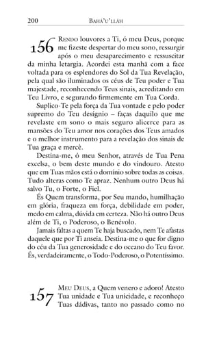 200

BAHÁ’U’LLÁH

!"#

RENDO louvores a Ti, ó meu Deus, porque
me fizeste despertar do meu sono, ressurgir
após o meu desaparecimento e ressuscitar
da minha letargia. Acordei esta manhã com a face
voltada para os esplendores do Sol da Tua Revelação,
pela qual são iluminados os céus de Teu poder e Tua
majestade, reconhecendo Teus sinais, acreditando em
Teu Livro, e segurando firmemente em Tua Corda.
Suplico-Te pela força da Tua vontade e pelo poder
supremo do Teu desígnio – faças daquilo que me
revelaste em sono o mais seguro alicerce para as
mansões do Teu amor nos corações dos Teus amados
e o melhor instrumento para a revelação dos sinais de
Tua graça e mercê.
Destina-me, ó meu Senhor, através de Tua Pena
excelsa, o bem deste mundo e do vindouro. Atesto
que em Tuas mãos está o domínio sobre todas as coisas.
Tudo alteras como Te apraz. Nenhum outro Deus há
salvo Tu, o Forte, o Fiel.
És Quem transforma, por Seu mando, humilhação
em glória, fraqueza em força, debilidade em poder,
medo em calma, dúvida em certeza. Não há outro Deus
além de Ti, o Poderoso, o Benévolo.
Jamais faltas a quem Te haja buscado, nem Te afastas
daquele que por Ti anseia. Destina-me o que for digno
do céu da Tua generosidade e do oceano do Teu favor.
És, verdadeiramente, o Todo-Poderoso, o Potentíssimo.

!"$

MEU DEUS, a Quem venero e adoro! Atesto
Tua unidade e Tua unicidade, e reconheço
Tuas dádivas, tanto no passado como no

 