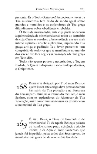 ORAÇÕES

E

MEDITAÇÕES

201

presente. És o Todo-Generoso! As copiosas chuvas da
Tua misericórdia têm caído de modo igual sobre
grandes e humildes e os esplendores da Tua graça
difundiram-se sobre obedientes e rebeldes.
Ó Deus de misericórdia, ante cuja porta se curvou
a quintessência da misericórdia e ao redor do santuário
de cuja Causa se revolveu a benevolência em seu mais
íntimo espírito – nós Te suplicamos, implorando Tua
graça antiga e pedindo Teu favor presente: tem
compaixão de todos os que se manifestam no mundo
dos seres e não lhes negues as emanações de Tua graça
em Teus dias.
Todos são apenas pobres e necessitados, e Tu, em
verdade, és Quem tudo possui e sobre tudo predomina,
o Onipotente.

!"#

DESPERTEI abrigado por Ti, ó meu Deus, e
quem busca este abrigo deve permanecer no
Santuário da Tua proteção e na Fortaleza
do Teu amparo. Ilumina o íntimo do meu ser, ó meu
Senhor, com os esplendores do Alvorecer da Tua
Revelação, assim como iluminaste meu ser exterior com
a luz matinal da Tua graça.

Ó MEU Deus, o Deus de bondade e de
misericórdia! Tu és aquele Rei cuja palavra
de mando chamou para a existência a criação
inteira; e és Aquele Todo-Generoso que
jamais foi impedido, pelas ações dos Seus servos, de
manifestar Sua graça ou de revelar Sua bondade.

!"$

 
