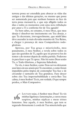 ORAÇÕES

E

MEDITAÇÕES

13

terrena possa ser estendida para abarcar as vidas das
antigas e das últimas gerações, ou mesmo que possa
ser aumentada para que nenhum homem na face da
terra possa mensurá-la, e que seja afligido todos os
dias e todos os momentos com uma nova tribulação
por amor a Ti e conforme for de Teu agrado!
Tu bem sabes, no entanto, ó meu Deus, que meu
desejo é dissolver-me inteiramente em Teu desejo, e
que Tu decretaste, irrevogavelmente, que minh’alma
deve ascender às mais elevadas mansões de Teu Reino,
e chegar à presença de meu Companheiro todoglorioso.
Apressa, por Tua graça e misericórdia, meu
passamento, ó meu Senhor, e revela sobre todos os
que são queridos de Ti, aquilo que irá preservá-los do
temor e do tremor depois de minha partida. Poderoso
és para fazer o que Te apraz. Não há outro Deus senão
Tu, o Todo-Glorioso, a Suprema-Sabedoria.
Tu vês, ó meu Senhor, como Teus servos deixaram
seus lares em seu anseio por Te encontrar, e como foram
impedidos pelos ímpios de contemplar Tua face e de
circundar o santuário de Tua grandeza. Faze descer
sobre eles Tua imperturbabilidade e envia-lhes Tua
calma, ó meu Senhor! Tu és, em verdade, O que sempre
perdoa, o Mais Compassivo.

LOUVADO sejas, ó Senhor meu Deus! Tu vês
minhas lágrimas e lamentações, e ouves meus
suspiros, minhas súplicas e meus tristes
lamentos. Sou aquele, ó meu Senhor, que tem se
segurado firmemente à corda de Tua misericórdia que

!"

 