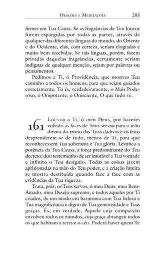 ORAÇÕES

E

MEDITAÇÕES

203

firmes em Tua Causa. Se as fragrâncias de Teu louvor
forem espargidas por todas as partes, através de
qualquer das diferentes línguas do mundo, do Oriente
e do Ocidente, elas, com certeza, seriam elogiadas e
muito bem recebidas. Se tais línguas, porém, forem
privadas daquelas fragrâncias, certamente seriam
indignas de qualquer menção, sejam por palavras ou
pensamentos.
Pedimos a Ti, ó Providência, que mostres Teu
caminho a todos os homens, para que sejam guiados
corretamente. Tu és, verdadeiramente, o Mais Poderoso, o Onipotente, o Onisciente, O que tudo vê.

LOUVOR a Ti, ó meu Deus, por haveres
volvido as faces de Teus servos para a mão
direita do trono das Tuas dádivas e os feito
desprenderem-se de tudo, menos de Ti, para que
reconhecessem Tua soberania e Tua glória. Testifico a
potência da Tua Causa, a força predominante do Teu
decreto; dou testemunho de ser imutável a Tua vontade
e infinito o Teu desígnio. Todas as coisas jazem
aprisionadas na mão do Teu poder, e a criação inteira
se mostra destituída quando face a face com as
evidências da Tua riqueza.
Trata, pois, os Teus servos, ó meu Deus, meu BemAmado, meu Desejo supremo, e todos aqueles por Ti
criados, de um modo em harmonia com Tua beleza e
Tua magnificência e digno de Tua generosidade e Tuas
graças. És, em verdade, Aquele cuja compaixão
envolveu todos os mundos, cuja graça abrangeu todos
os que habitam a terra e o céu. Poderá haver quem Te

!"!

 