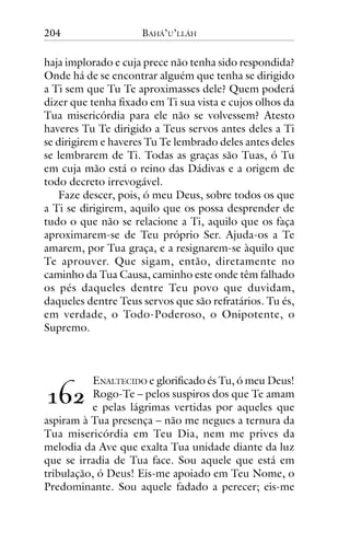 204

BAHÁ’U’LLÁH

haja implorado e cuja prece não tenha sido respondida?
Onde há de se encontrar alguém que tenha se dirigido
a Ti sem que Tu Te aproximasses dele? Quem poderá
dizer que tenha fixado em Ti sua vista e cujos olhos da
Tua misericórdia para ele não se volvessem? Atesto
haveres Tu Te dirigido a Teus servos antes deles a Ti
se dirigirem e haveres Tu Te lembrado deles antes deles
se lembrarem de Ti. Todas as graças são Tuas, ó Tu
em cuja mão está o reino das Dádivas e a origem de
todo decreto irrevogável.
Faze descer, pois, ó meu Deus, sobre todos os que
a Ti se dirigirem, aquilo que os possa desprender de
tudo o que não se relacione a Ti, aquilo que os faça
aproximarem-se de Teu próprio Ser. Ajuda-os a Te
amarem, por Tua graça, e a resignarem-se àquilo que
Te aprouver. Que sigam, então, diretamente no
caminho da Tua Causa, caminho este onde têm falhado
os pés daqueles dentre Teu povo que duvidam,
daqueles dentre Teus servos que são refratários. Tu és,
em verdade, o Todo-Poderoso, o Onipotente, o
Supremo.

ENALTECIDO e glorificado és Tu, ó meu Deus!
Rogo-Te – pelos suspiros dos que Te amam
e pelas lágrimas vertidas por aqueles que
aspiram à Tua presença – não me negues a ternura da
Tua misericórdia em Teu Dia, nem me prives da
melodia da Ave que exalta Tua unidade diante da luz
que se irradia de Tua face. Sou aquele que está em
tribulação, ó Deus! Eis-me apoiado em Teu Nome, o
Predominante. Sou aquele fadado a perecer; eis-me

!"#

 