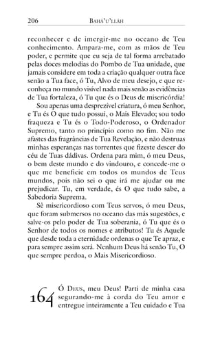 206

BAHÁ’U’LLÁH

reconhecer e de imergir-me no oceano de Teu
conhecimento. Ampara-me, com as mãos de Teu
poder, e permite que eu seja de tal forma arrebatado
pelas doces melodias do Pombo de Tua unidade, que
jamais considere em toda a criação qualquer outra face
senão a Tua face, ó Tu, Alvo de meu desejo, e que reconheça no mundo visível nada mais senão as evidências
de Tua fortaleza, ó Tu que és o Deus de misericórdia!
Sou apenas uma desprezível criatura, ó meu Senhor,
e Tu és O que tudo possui, o Mais Elevado; sou todo
fraqueza e Tu és o Todo-Poderoso, o Ordenador
Supremo, tanto no princípio como no fim. Não me
afastes das fragrâncias de Tua Revelação, e não destruas
minhas esperanças nas torrentes que fizeste descer do
céu de Tuas dádivas. Ordena para mim, ó meu Deus,
o bem deste mundo e do vindouro, e concede-me o
que me beneficie em todos os mundos de Teus
mundos, pois não sei o que irá me ajudar ou me
prejudicar. Tu, em verdade, és O que tudo sabe, a
Sabedoria Suprema.
Sê misericordioso com Teus servos, ó meu Deus,
que foram submersos no oceano das más sugestões, e
salve-os pelo poder de Tua soberania, ó Tu que és o
Senhor de todos os nomes e atributos! Tu és Aquele
que desde toda a eternidade ordenas o que Te apraz, e
para sempre assim será. Nenhum Deus há senão Tu, O
que sempre perdoa, o Mais Misericordioso.

!"#

Ó DEUS, meu Deus! Parti de minha casa
segurando-me à corda do Teu amor e
entregue inteiramente a Teu cuidado e Tua

 