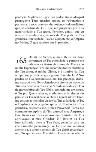 ORAÇÕES

E

MEDITAÇÕES

207

proteção. Suplico-Te – por Teu poder, através do qual
protegeste Teus amados contra os refratários e
perversos, e todo opressor despótico, e todo malfeitor
que se afastou de Ti – que me preserves por Tua
generosidade e Tua graça. Permite, então, que eu
retorne à minha casa, através de Teu poder e Tua
grandeza. Em verdade, Tu és o Onipotente, o Amparo
no Perigo, O que subsiste por Si próprio.

DÁ- ME de beber, ó meu Deus, da doce
correnteza de Tua eternidade, e permite-me
saborear os frutos da árvore de Teu ser, ó
minha Esperança! Faze-me sorver das fontes cristalinas
do Teu amor, ó minha Glória, e à sombra da Tua
sempiterna providência, abriga-me, ó minha Luz! Nos
prados de Tua proximidade, em Tua presença, deixame vagar, ó meu Bem-Amado, e à direita do trono de
Tua misericórdia senta-me, ó Alvo de meu desejo! Das
fragrantes brisas do Teu júbilo, concede-me um sopro,
ó Tu por Quem almejo, e admite-me às alturas do
paraíso da Tua realidade, ó Deus a Quem adoro! Fazeme escutar as melodias da ave da Tua unicidade, ó Tu,
o Resplandecente, e, pelo espírito de Teu poder e Tua
grandeza, ressuscita-me, ó meu Provedor! Torna-me
constante no espírito do Teu amor, ó meu Amparo, e
faze firmes os meus passos no caminho da Tua
aprovação, ó meu Criador! No jardim da Tua
imortalidade, ante a Tua face, permite que eu
eternamente permaneça, ó Tu que me mostras
clemência, e sobre o assento da Tua glória estabeleceme, Tu que és meu Possuidor! Eleva-me ao céu da

!"#

 