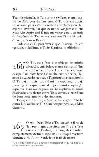 208

BAHÁ’U’LLÁH

Tua misericórdia, ó Tu que me vivificas, e conduzeme ao Alvorecer da Tua guia, ó Tu que me atrais!
Chama-me para estar presente às revelações do Teu
espírito invisível, Tu que és minha Origem e minha
Mais Alta Aspiração! E faze-me voltar para a essência
da fragrância da Tua beleza, a ser por Ti manifestada,
ó Tu que és meu Deus!
Poderoso és Tu para fazer o que Te apraz. És, em
verdade, o Sublime, o Todo-Glorioso, o Altíssimo!

Ó T U , cuja face é o objeto de minha
adoração, cuja beleza é meu santuário! Tua
corte é o meu alvo, e Tua lembrança, o que
desejo. Tua providência é minha companheira, Teu
amor é a causa do meu ser, e Tua menção, meu consolo.
Ó Tu cuja proximidade é minha esperança e cuja
presença é o que mais almejo – minha aspiração
suprema! Não me negues, eu Te imploro, as coisas
destinadas aos eleitos entre Teus servos, e provê-me
do bem deste mundo e do vindouro.
Tu és, em verdade, o Senhor da criação. Não há
outro Deus além de Ti, O que sempre perdoa, o Mais
Generoso.

!""

!"#

Ó MEU Deus! Este é Teu servo* e filho de
Teu servo, que acreditou em Ti e em Teus
sinais e a Ti dirigiu a face, desprendido
completamente de tudo, salvo de Ti. Dos que mostram
clemência, és Tu, em verdade, o mais clemente.
*Oração de Finados: Caso a pessoa morta seja mulher, que se diga: Esta
é Tua serva e filha de Tua serva, ... .

 