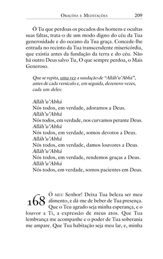 ORAÇÕES

E

MEDITAÇÕES

209

Ó Tu que perdoas os pecados dos homens e ocultas
suas faltas, trata-o de um modo digno do céu da Tua
generosidade e do oceano da Tua graça. Concede-lhe
entrada no recinto da Tua transcendente misericórdia,
que existia antes da fundação da terra e do céu. Não
há outro Deus salvo Tu, O que sempre perdoa, o Mais
Generoso.
Que se repita, uma vez a saudação de “Alláh’u’Abhá”,
antes de cada versículo e, em seguida, dezenove vezes,
cada um deles:

Alláh’u’Abhá
Nós todos, em verdade, adoramos a Deus.
Alláh’u’Abhá
Nós todos, em verdade, nos curvamos perante Deus.
Alláh’u’Abhá
Nós todos, em verdade, somos devotos a Deus.
Alláh’u’Abhá
Nós todos, em verdade, damos louvores a Deus.
Alláh’u’Abhá
Nós todos, em verdade, rendemos graças a Deus.
Alláh’u’Abhá
Nós todos, em verdade, somos pacientes em Deus.

Ó MEU Senhor! Deixa Tua beleza ser meu
alimento, e dá-me de beber de Tua presença.
Que o Teu agrado seja minha esperança, e o
louvor a Ti, a expressão de meus atos. Que Tua
lembrança me acompanhe e o poder de Tua soberania
me ampare. Que Tua habitação seja meu lar, e, minha

!"#

 